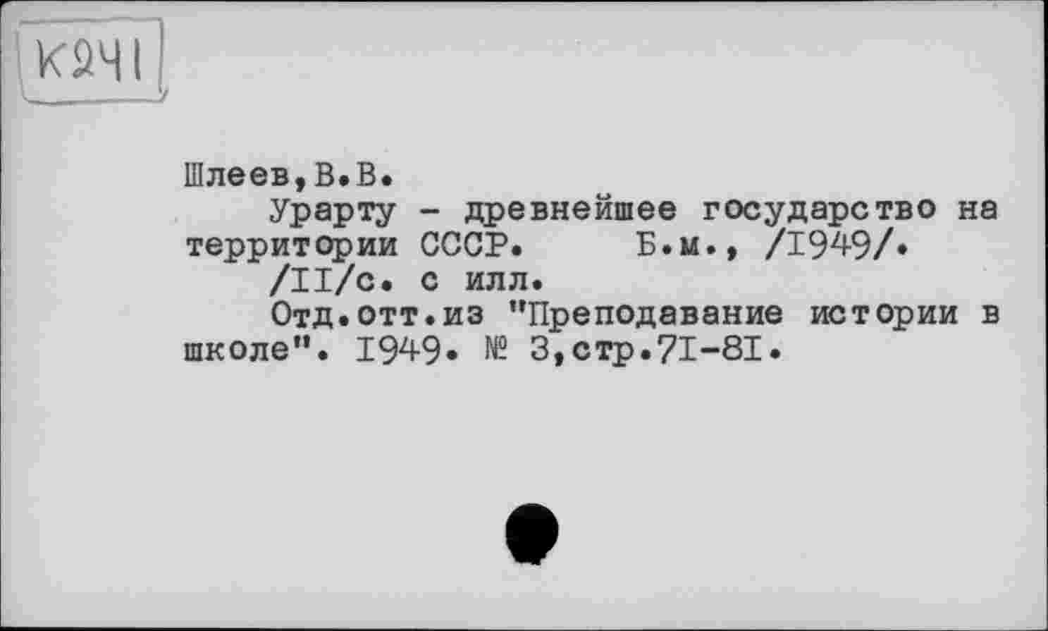 ﻿1 ;
Шлеев,В.В.
Урарту - древнейшее государство на территории СССР. Б.и., /194-9/»
/Il/с. с илл.
Отд.отт.из ’’Преподавание истории в школе”. 1949* № 3,стр.71-81.